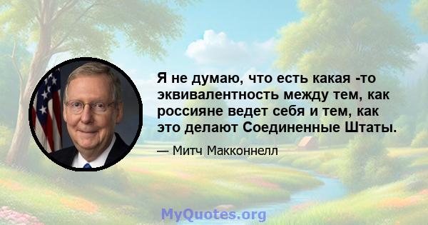 Я не думаю, что есть какая -то эквивалентность между тем, как россияне ведет себя и тем, как это делают Соединенные Штаты.