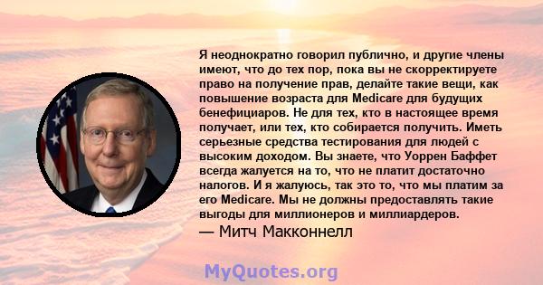 Я неоднократно говорил публично, и другие члены имеют, что до тех пор, пока вы не скорректируете право на получение прав, делайте такие вещи, как повышение возраста для Medicare для будущих бенефициаров. Не для тех, кто 