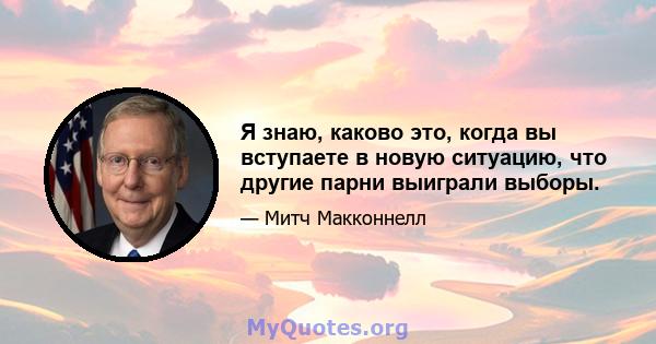 Я знаю, каково это, когда вы вступаете в новую ситуацию, что другие парни выиграли выборы.