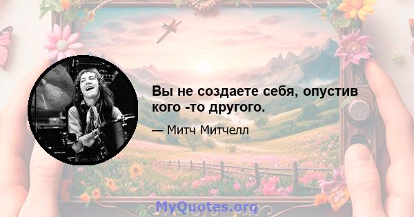 Вы не создаете себя, опустив кого -то другого.