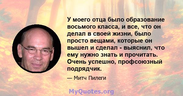 У моего отца было образование восьмого класса, и все, что он делал в своей жизни, было просто вещами, которые он вышел и сделал - выяснил, что ему нужно знать и прочитать. Очень успешно, профсоюзный подрядчик.