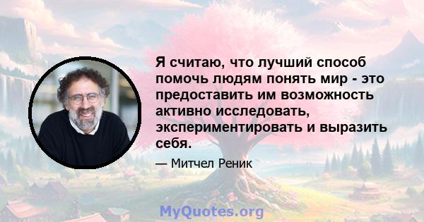 Я считаю, что лучший способ помочь людям понять мир - это предоставить им возможность активно исследовать, экспериментировать и выразить себя.