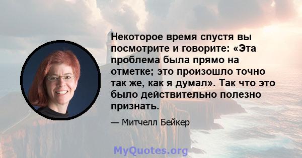 Некоторое время спустя вы посмотрите и говорите: «Эта проблема была прямо на отметке; это произошло точно так же, как я думал». Так что это было действительно полезно признать.