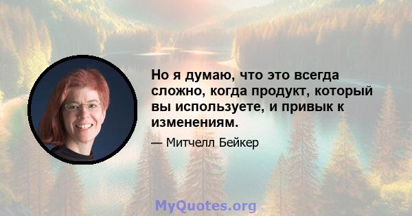 Но я думаю, что это всегда сложно, когда продукт, который вы используете, и привык к изменениям.