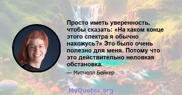 Просто иметь уверенность, чтобы сказать: «На каком конце этого спектра я обычно нахожусь?» Это было очень полезно для меня. Потому что это действительно неловкая обстановка.