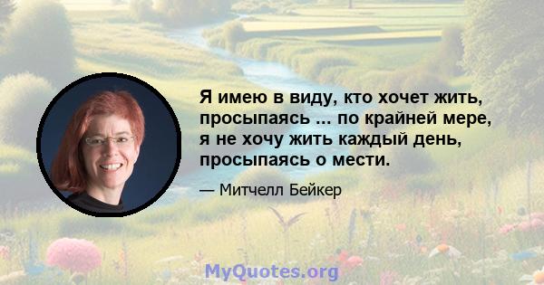 Я имею в виду, кто хочет жить, просыпаясь ... по крайней мере, я не хочу жить каждый день, просыпаясь о мести.