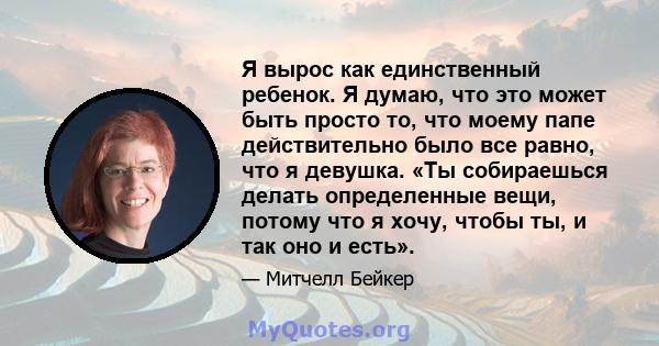 Я вырос как единственный ребенок. Я думаю, что это может быть просто то, что моему папе действительно было все равно, что я девушка. «Ты собираешься делать определенные вещи, потому что я хочу, чтобы ты, и так оно и