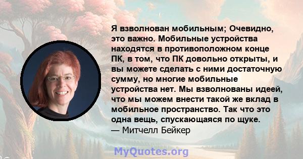 Я взволнован мобильным; Очевидно, это важно. Мобильные устройства находятся в противоположном конце ПК, в том, что ПК довольно открыты, и вы можете сделать с ними достаточную сумму, но многие мобильные устройства нет.