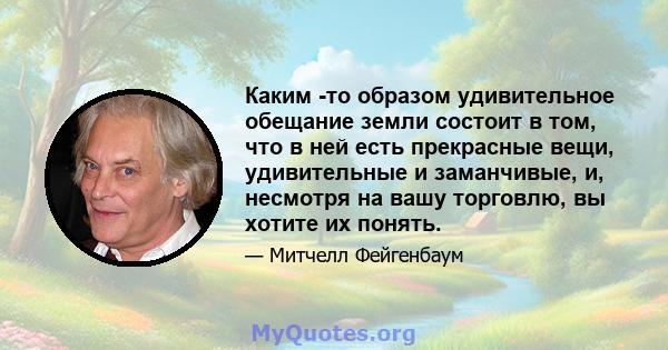 Каким -то образом удивительное обещание земли состоит в том, что в ней есть прекрасные вещи, удивительные и заманчивые, и, несмотря на вашу торговлю, вы хотите их понять.