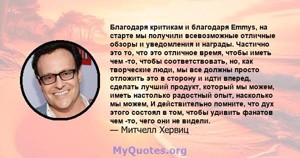 Благодаря критикам и благодаря Emmys, на старте мы получили всевозможные отличные обзоры и уведомления и награды. Частично это то, что это отличное время, чтобы иметь чем -то, чтобы соответствовать, но, как творческие