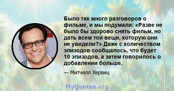 Было так много разговоров о фильме, и мы подумали: «Разве не было бы здорово снять фильм, но дать всем той вещи, которую они не увидели?» Даже с количеством эпизодов сообщалось, что будет 10 эпизодов, а затем говорилось 