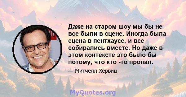 Даже на старом шоу мы бы не все были в сцене. Иногда была сцена в пентхаусе, и все собирались вместе. Но даже в этом контексте это было бы потому, что кто -то пропал.