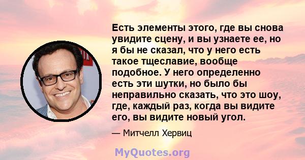 Есть элементы этого, где вы снова увидите сцену, и вы узнаете ее, но я бы не сказал, что у него есть такое тщеславие, вообще подобное. У него определенно есть эти шутки, но было бы неправильно сказать, что это шоу, где, 