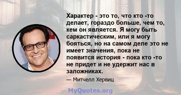 Характер - это то, что кто -то делает, гораздо больше, чем то, кем он является. Я могу быть саркастическим, или я могу бояться, но на самом деле это не имеет значения, пока не появится история - пока кто -то не придет и 