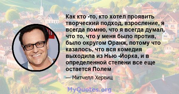 Как кто -то, кто хотел проявить творческий подход, взросление, я всегда помню, что я всегда думал, что то, что у меня было против, было округом Оранж, потому что казалось, что вся комедия выходила из Нью -Йорка, и в