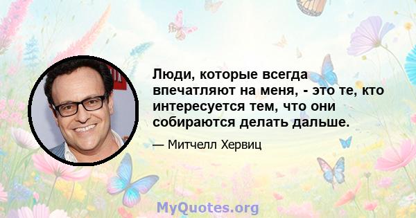 Люди, которые всегда впечатляют на меня, - это те, кто интересуется тем, что они собираются делать дальше.