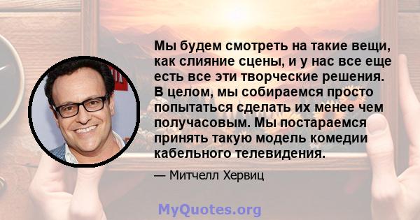 Мы будем смотреть на такие вещи, как слияние сцены, и у нас все еще есть все эти творческие решения. В целом, мы собираемся просто попытаться сделать их менее чем получасовым. Мы постараемся принять такую ​​модель