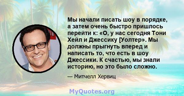 Мы начали писать шоу в порядке, а затем очень быстро пришлось перейти к: «О, у нас сегодня Тони Хейл и Джессику [Уолтер». Мы должны прыгнуть вперед и написать то, что есть в шоу Джессики. К счастью, мы знали историю, но 