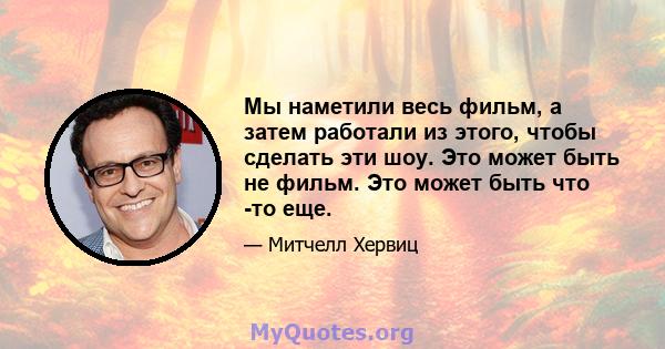 Мы наметили весь фильм, а затем работали из этого, чтобы сделать эти шоу. Это может быть не фильм. Это может быть что -то еще.