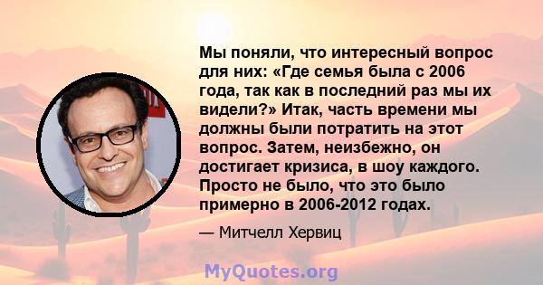 Мы поняли, что интересный вопрос для них: «Где семья была с 2006 года, так как в последний раз мы их видели?» Итак, часть времени мы должны были потратить на этот вопрос. Затем, неизбежно, он достигает кризиса, в шоу