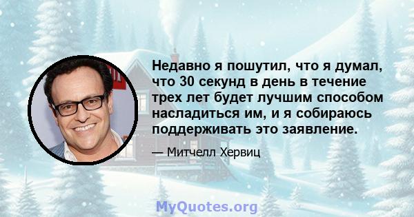 Недавно я пошутил, что я думал, что 30 секунд в день в течение трех лет будет лучшим способом насладиться им, и я собираюсь поддерживать это заявление.