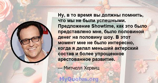 Ну, в то время вы должны помнить, что мы не были успешными. Предложение Showtime, как это было представлено мне, было половиной денег на половину шоу. В этот момент мне не было интересно, когда я делал меньший актерский 