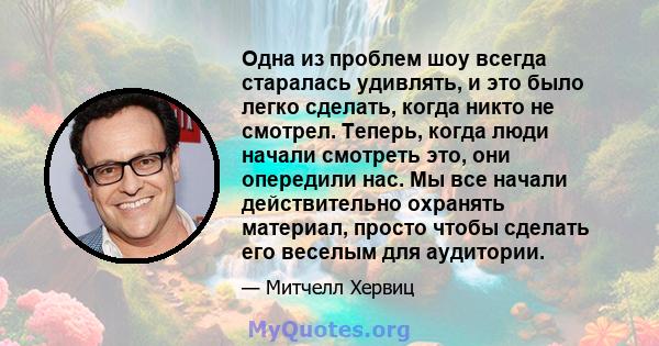 Одна из проблем шоу всегда старалась удивлять, и это было легко сделать, когда никто не смотрел. Теперь, когда люди начали смотреть это, они опередили нас. Мы все начали действительно охранять материал, просто чтобы