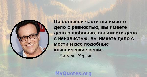 По большей части вы имеете дело с ревностью, вы имеете дело с любовью, вы имеете дело с ненавистью, вы имеете дело с мести и все подобные классические вещи.