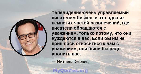 Телевидение-очень управляемый писателем бизнес, и это одна из немногих частей развлечений, где писатели обращаются с уважением, только потому, что они нуждаются в вас. Если бы им не пришлось относиться к вам с