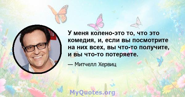 У меня колено-это то, что это комедия, и, если вы посмотрите на них всех, вы что-то получите, и вы что-то потеряете.