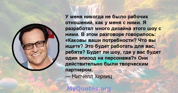 У меня никогда не было рабочих отношений, как у меня с ними. Я разработал много дизайна этого шоу с ними. В этом разговоре говорилось: «Каковы ваши потребности? Что вы ищете? Это будет работать для вас, ребята? Будет ли 