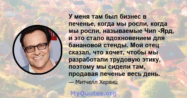 У меня там был бизнес в печенье, когда мы росли, когда мы росли, называемые Чип -Ярд, и это стало вдохновением для банановой стенды. Мой отец сказал, что хочет, чтобы мы разработали трудовую этику, поэтому мы сидели