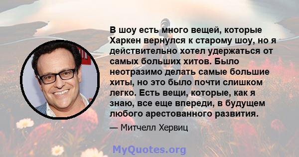 В шоу есть много вещей, которые Харкен вернулся к старому шоу, но я действительно хотел удержаться от самых больших хитов. Было неотразимо делать самые большие хиты, но это было почти слишком легко. Есть вещи, которые,