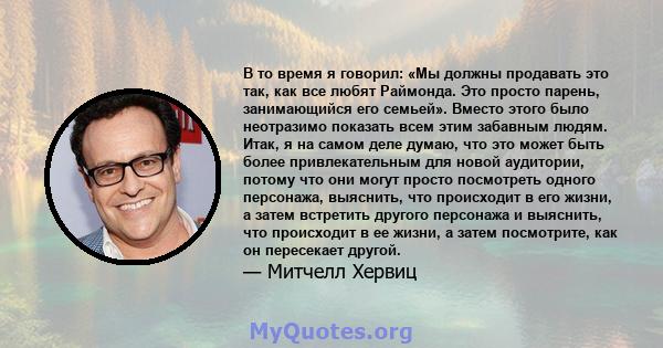 В то время я говорил: «Мы должны продавать это так, как все любят Раймонда. Это просто парень, занимающийся его семьей». Вместо этого было неотразимо показать всем этим забавным людям. Итак, я на самом деле думаю, что