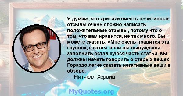 Я думаю, что критики писать позитивные отзывы очень сложно написать положительные отзывы, потому что о том, что вам нравится, не так много. Вы можете сказать: «Мне очень нравится эта группа», а затем, если вы вынуждены