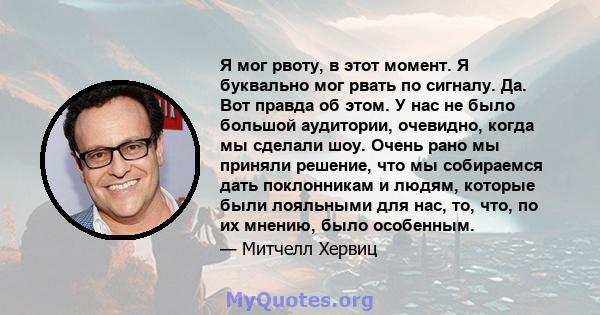 Я мог рвоту, в этот момент. Я буквально мог рвать по сигналу. Да. Вот правда об этом. У нас не было большой аудитории, очевидно, когда мы сделали шоу. Очень рано мы приняли решение, что мы собираемся дать поклонникам и