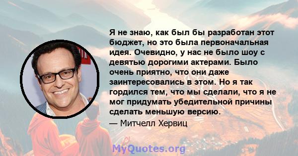 Я не знаю, как был бы разработан этот бюджет, но это была первоначальная идея. Очевидно, у нас не было шоу с девятью дорогими актерами. Было очень приятно, что они даже заинтересовались в этом. Но я так гордился тем,