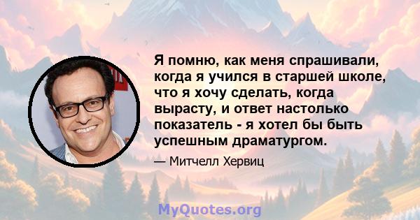 Я помню, как меня спрашивали, когда я учился в старшей школе, что я хочу сделать, когда вырасту, и ответ настолько показатель - я хотел бы быть успешным драматургом.