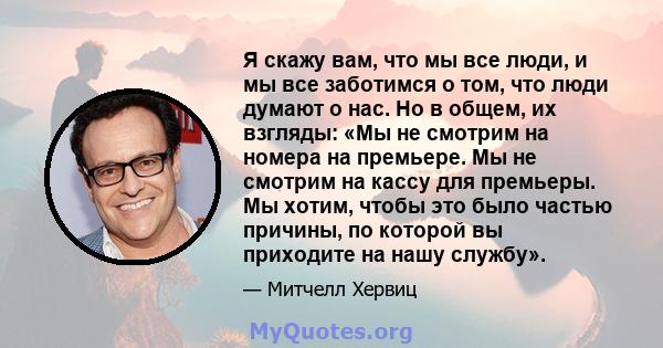 Я скажу вам, что мы все люди, и мы все заботимся о том, что люди думают о нас. Но в общем, их взгляды: «Мы не смотрим на номера на премьере. Мы не смотрим на кассу для премьеры. Мы хотим, чтобы это было частью причины,