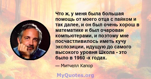 Что ж, у меня была большая помощь от моего отца с пайком и так далее, и он был очень хорош в математике и был очарован компьютерами, и поэтому мне посчастливилось иметь кучу экспозиции, идущую до самого высокого уровня