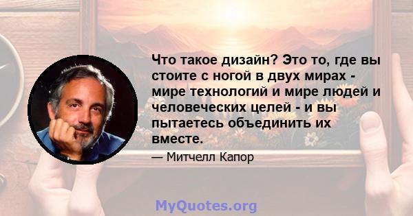 Что такое дизайн? Это то, где вы стоите с ногой в двух мирах - мире технологий и мире людей и человеческих целей - и вы пытаетесь объединить их вместе.