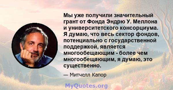 Мы уже получили значительный грант от Фонда Эндрю У. Меллона и университетского консорциума. Я думаю, что весь сектор фондов, потенциально с государственной поддержкой, является многообещающим - более чем