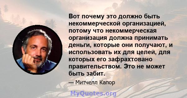 Вот почему это должно быть некоммерческой организацией, потому что некоммерческая организация должна принимать деньги, которые они получают, и использовать их для целей, для которых его зафрахтовано правительством. Это