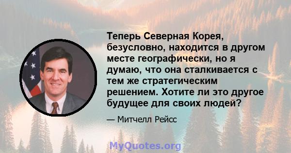 Теперь Северная Корея, безусловно, находится в другом месте географически, но я думаю, что она сталкивается с тем же стратегическим решением. Хотите ли это другое будущее для своих людей?