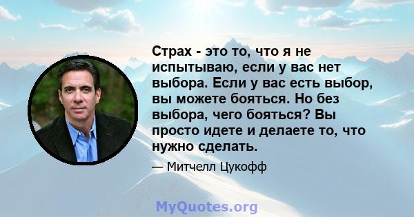 Страх - это то, что я не испытываю, если у вас нет выбора. Если у вас есть выбор, вы можете бояться. Но без выбора, чего бояться? Вы просто идете и делаете то, что нужно сделать.