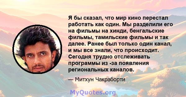 Я бы сказал, что мир кино перестал работать как один. Мы разделили его на фильмы на хинди, бенгальские фильмы, тамильские фильмы и так далее. Ранее был только один канал, и мы все знали, что происходит. Сегодня трудно