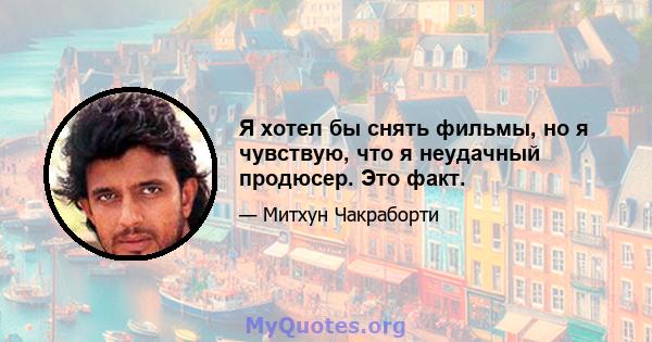 Я хотел бы снять фильмы, но я чувствую, что я неудачный продюсер. Это факт.