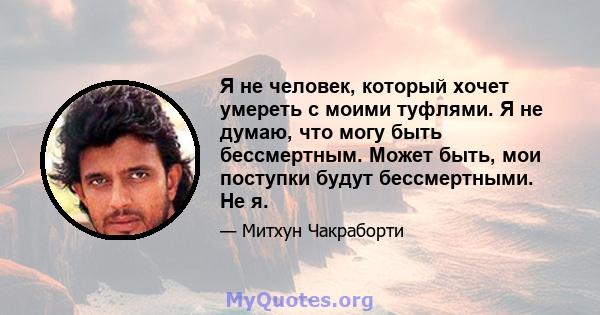 Я не человек, который хочет умереть с моими туфлями. Я не думаю, что могу быть бессмертным. Может быть, мои поступки будут бессмертными. Не я.