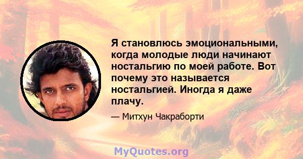 Я становлюсь эмоциональными, когда молодые люди начинают ностальгию по моей работе. Вот почему это называется ностальгией. Иногда я даже плачу.