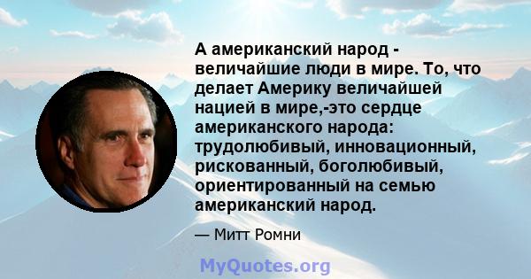 А американский народ - величайшие люди в мире. То, что делает Америку величайшей нацией в мире,-это сердце американского народа: трудолюбивый, инновационный, рискованный, боголюбивый, ориентированный на семью